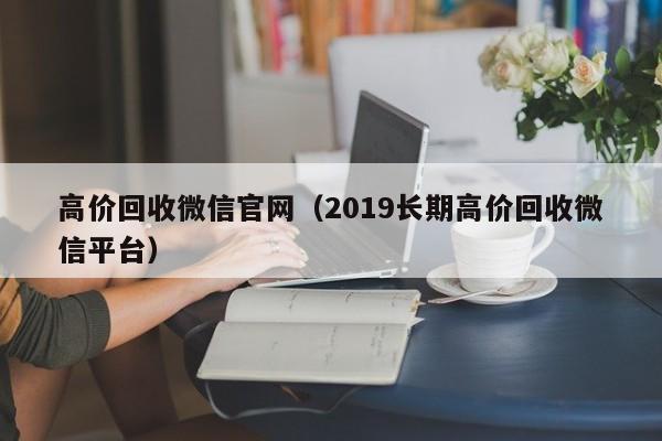 高价回收微信官网（2019长期高价回收微信平台）