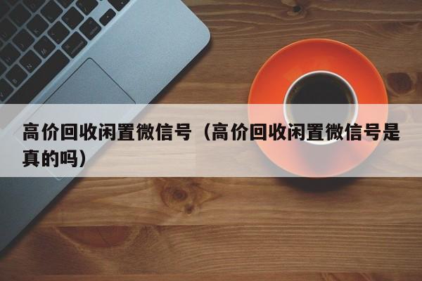 高价回收闲置微信号（高价回收闲置微信号是真的吗）