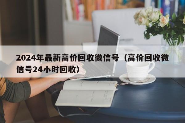 2024年最新高价回收微信号（高价回收微信号24小时回收）