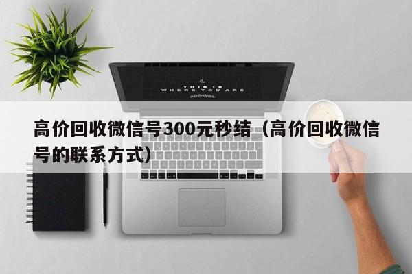 高价回收微信号300元秒结（高价回收微信号的联系方式）