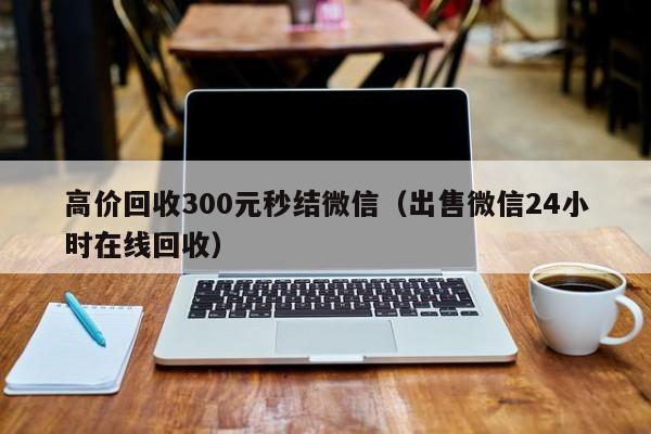 高价回收300元秒结微信（出售微信24小时在线回收）