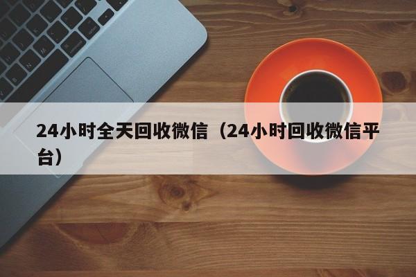 24小时全天回收微信（24小时回收微信平台）