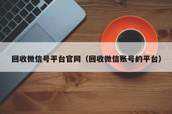 回收微信号平台官网（回收微信账号的平台）