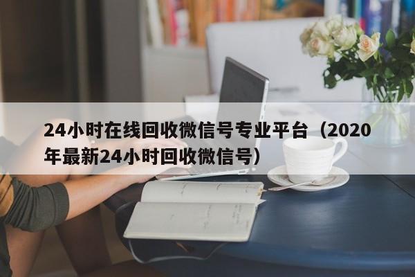 24小时在线回收微信号专业平台（2020年最新24小时回收微信号）