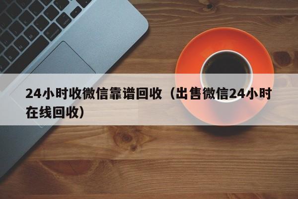 24小时收微信靠谱回收（出售微信24小时在线回收）