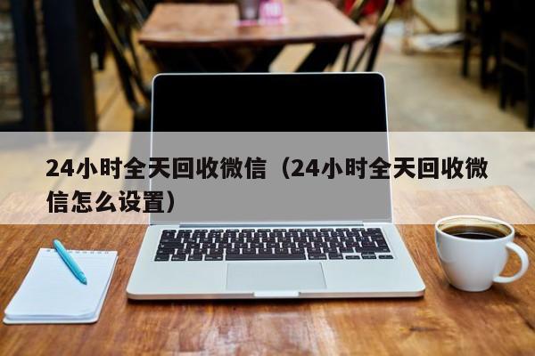 24小时全天回收微信（24小时全天回收微信怎么设置）