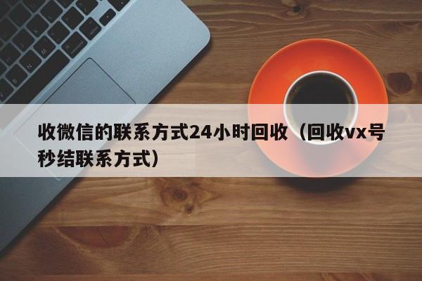 收微信的联系方式24小时回收（回收vx号秒结联系方式）