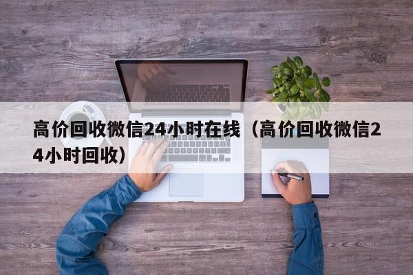 高价回收微信24小时在线（高价回收微信24小时回收）