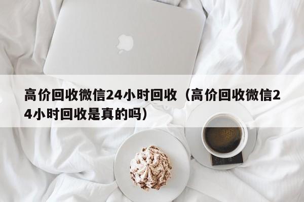 高价回收微信24小时回收（高价回收微信24小时回收是真的吗）