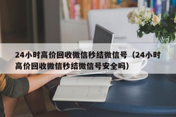 24小时高价回收微信秒结微信号（24小时高价回收微信秒结微信号安全吗）