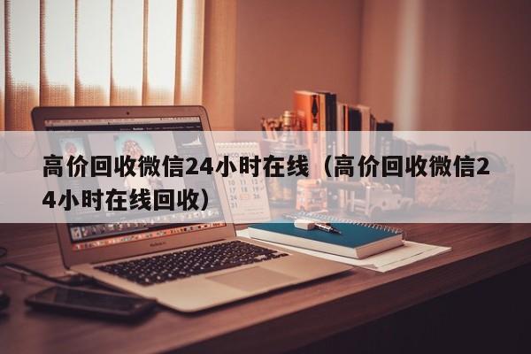 高价回收微信24小时在线（高价回收微信24小时在线回收）