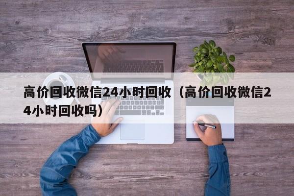 高价回收微信24小时回收（高价回收微信24小时回收吗）