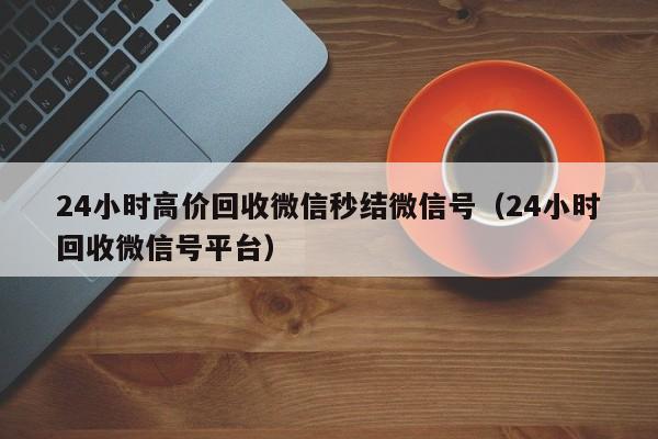 24小时高价回收微信秒结微信号（24小时回收微信号平台）