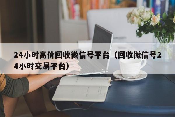 24小时高价回收微信号平台（回收微信号24小时交易平台）