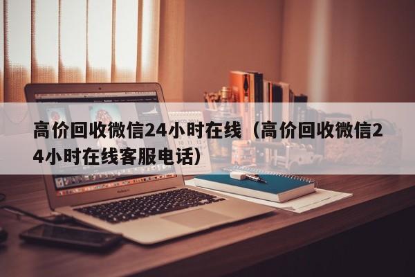 高价回收微信24小时在线（高价回收微信24小时在线客服电话）