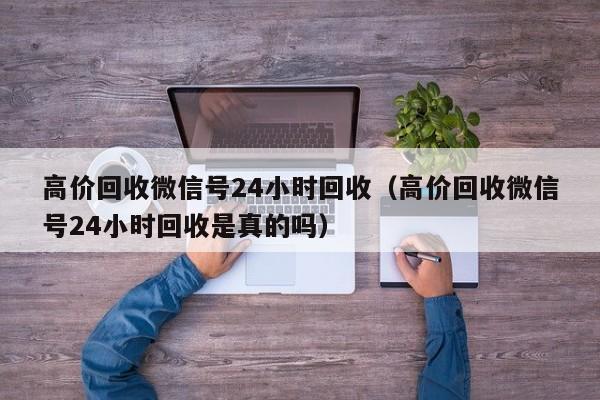 高价回收微信号24小时回收（高价回收微信号24小时回收是真的吗）