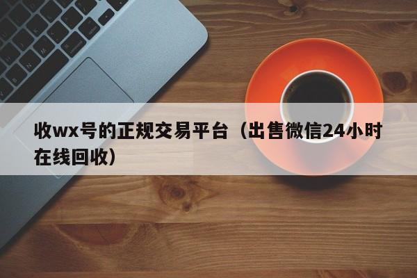 收wx号的正规交易平台（出售微信24小时在线回收）