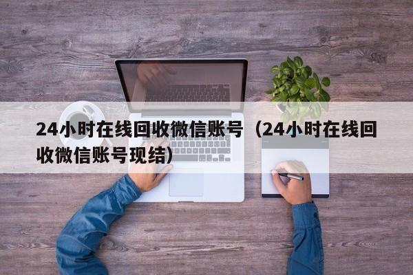 24小时在线回收微信账号（24小时在线回收微信账号现结）