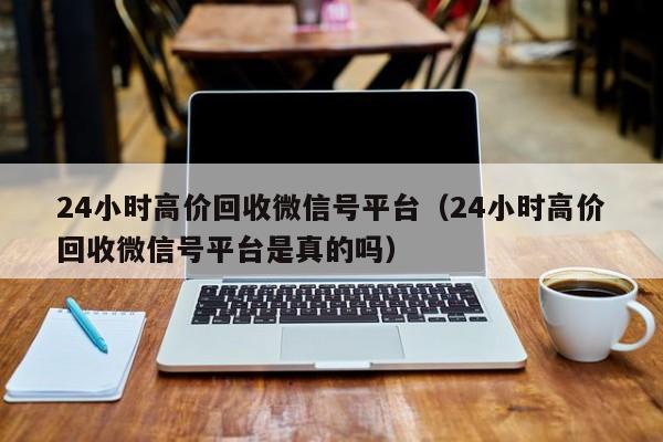 24小时高价回收微信号平台（24小时高价回收微信号平台是真的吗）