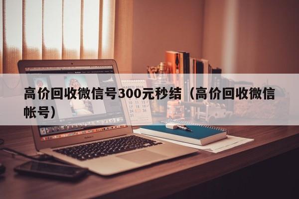 高价回收微信号300元秒结（高价回收微信帐号）