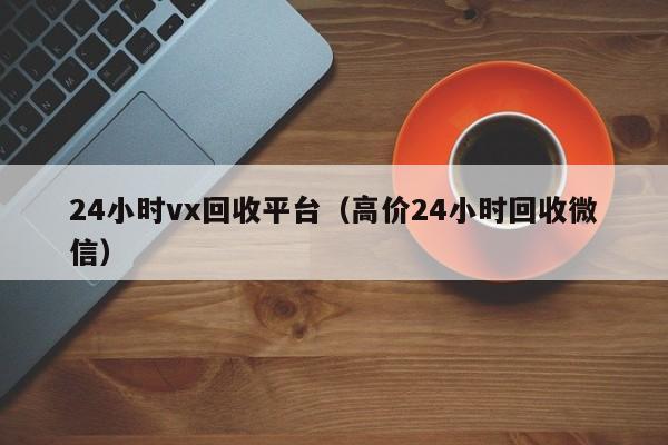 24小时vx回收平台（高价24小时回收微信）