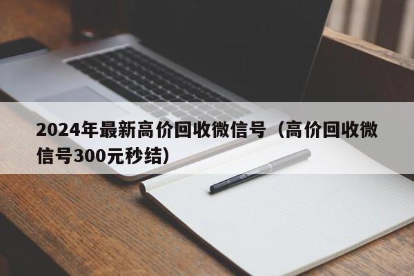 2024年最新高价回收微信号（高价回收微信号300元秒结）