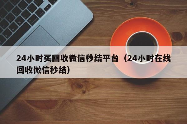 24小时买回收微信秒结平台（24小时在线回收微信秒结）