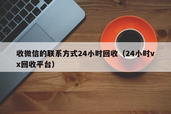 收微信的联系方式24小时回收（24小时vx回收平台）