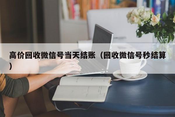 高价回收微信号当天结账（回收微信号秒结算）