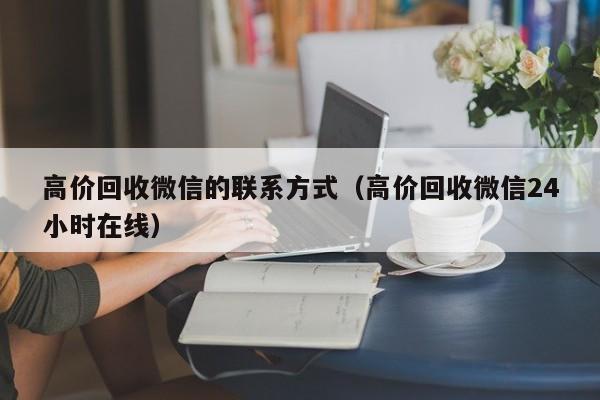 高价回收微信的联系方式（高价回收微信24小时在线）