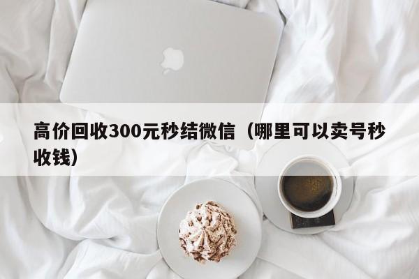 高价回收300元秒结微信（哪里可以卖号秒收钱）