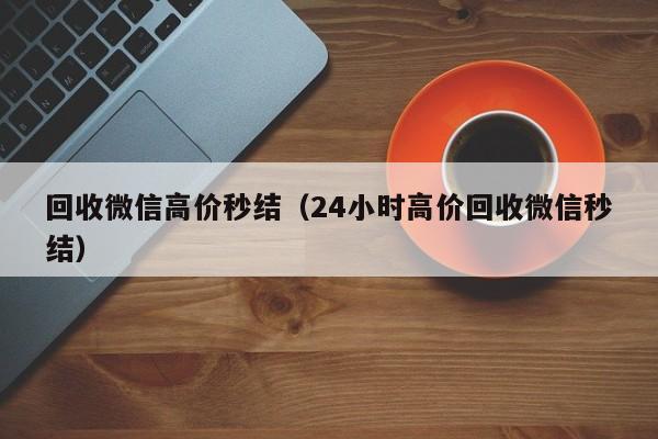 回收微信高价秒结（24小时高价回收微信秒结）