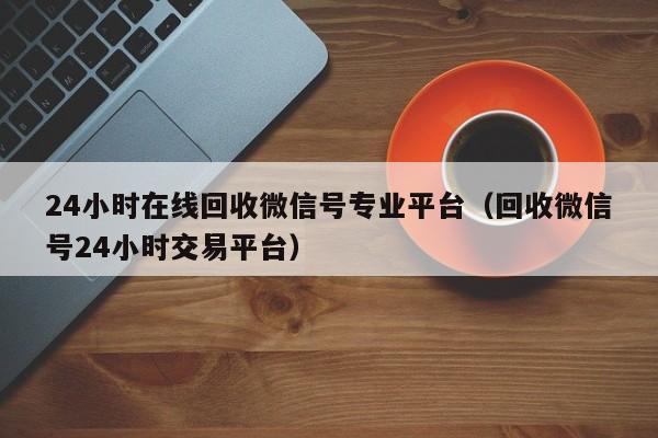 24小时在线回收微信号专业平台（回收微信号24小时交易平台）