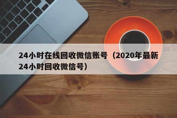 24小时在线回收微信账号（2020年最新24小时回收微信号）