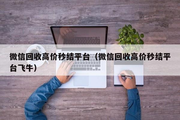 微信回收高价秒结平台（微信回收高价秒结平台飞牛）