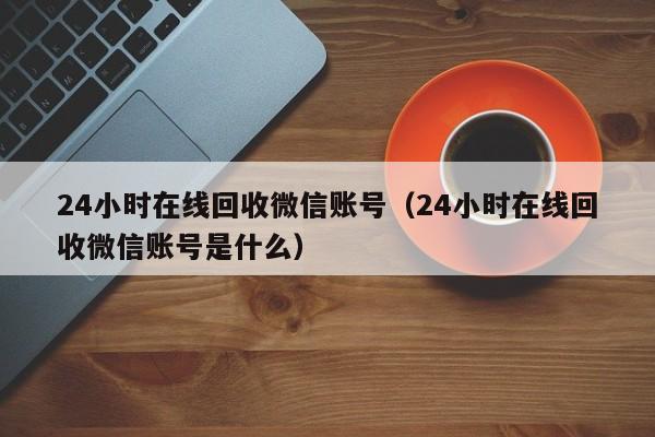 24小时在线回收微信账号（24小时在线回收微信账号是什么）