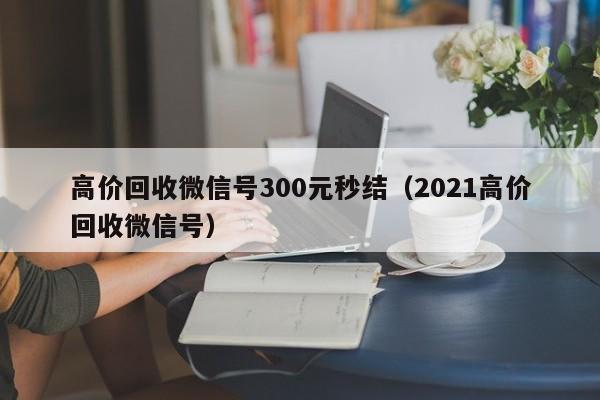 高价回收微信号300元秒结（2021高价回收微信号）