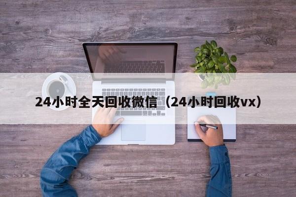 24小时全天回收微信（24小时回收vx）