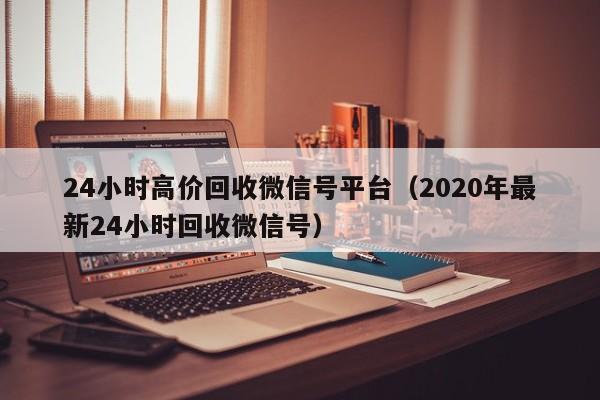 24小时高价回收微信号平台（2020年最新24小时回收微信号）