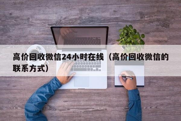 高价回收微信24小时在线（高价回收微信的联系方式）