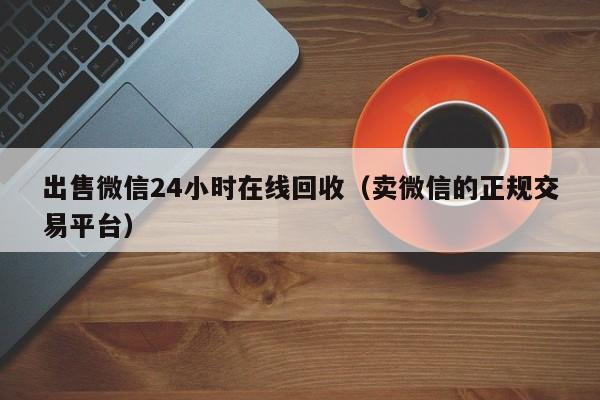 出售微信24小时在线回收（卖微信的正规交易平台）