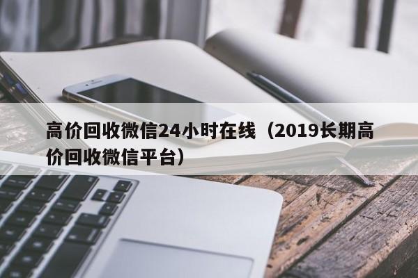 高价回收微信24小时在线（2019长期高价回收微信平台）