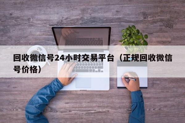 回收微信号24小时交易平台（正规回收微信号价格）