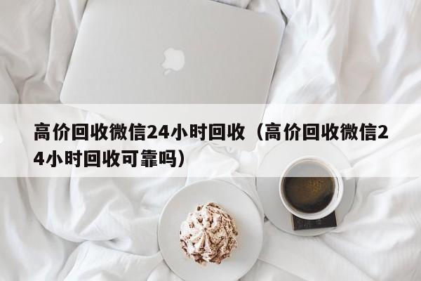 高价回收微信24小时回收（高价回收微信24小时回收可靠吗）