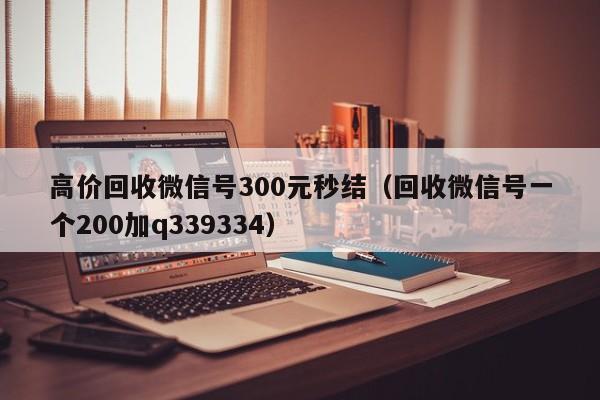 高价回收微信号300元秒结（回收微信号一个200加q339334）