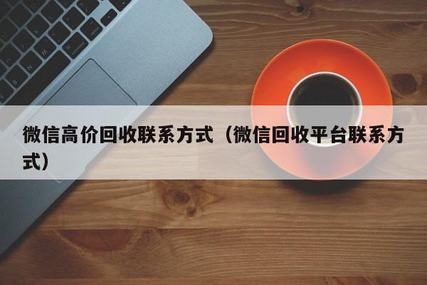 微信高价回收联系方式（微信回收平台联系方式）