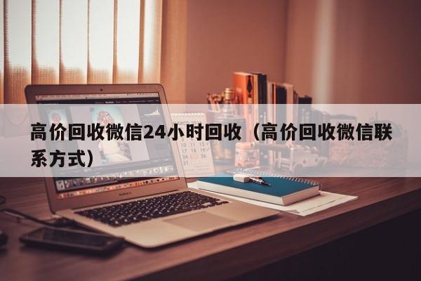 高价回收微信24小时回收（高价回收微信联系方式）