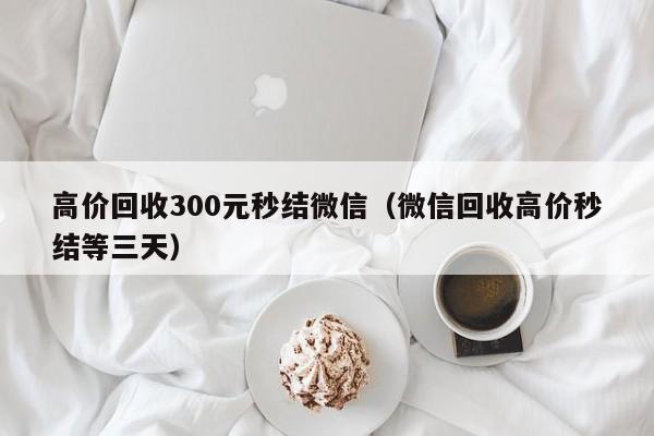 高价回收300元秒结微信（微信回收高价秒结等三天）