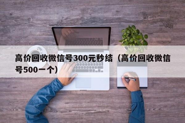 高价回收微信号300元秒结（高价回收微信号500一个）