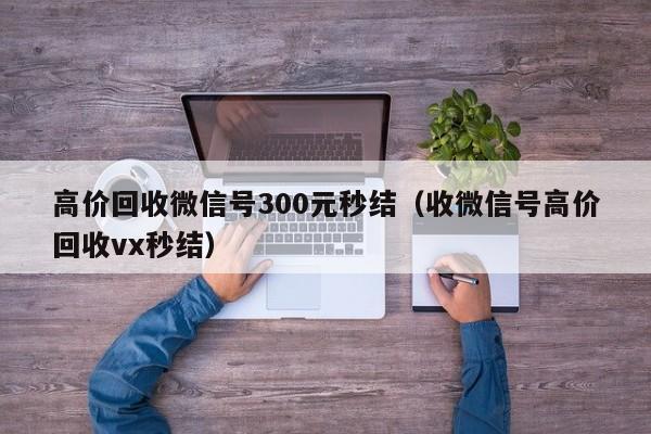 高价回收微信号300元秒结（收微信号高价回收vx秒结）